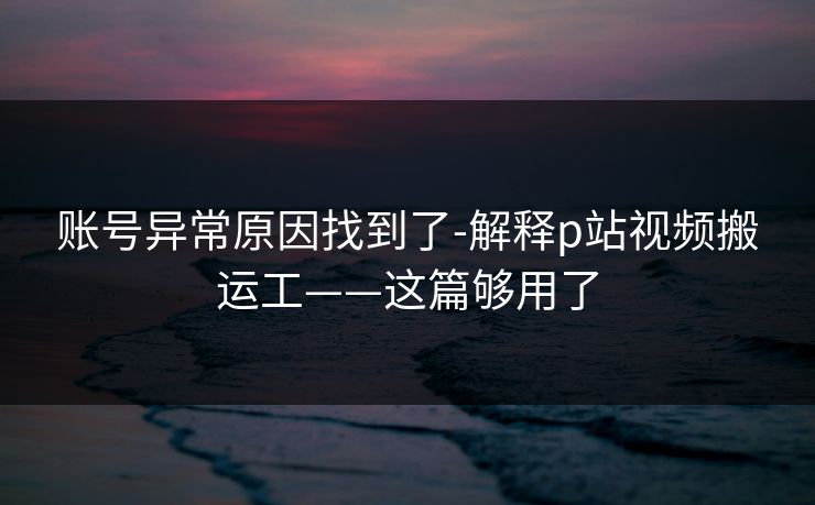 账号异常原因找到了-解释p站视频搬运工——这篇够用了