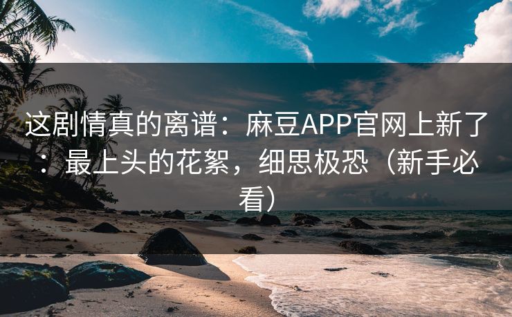 这剧情真的离谱：麻豆APP官网上新了：最上头的花絮，细思极恐（新手必看）