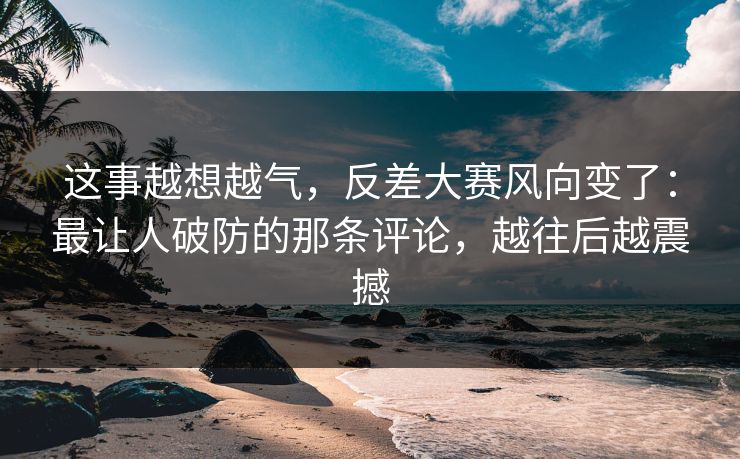 这事越想越气,反差大赛风向变了:最让人破防的那条评论,越往后越震撼 这事越想越气,反差大赛风向变了:最让人破防的那条评论,越往后越震撼