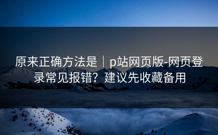 原来正确方法是｜p站网页版-网页登录常见报错？建议先收藏备用