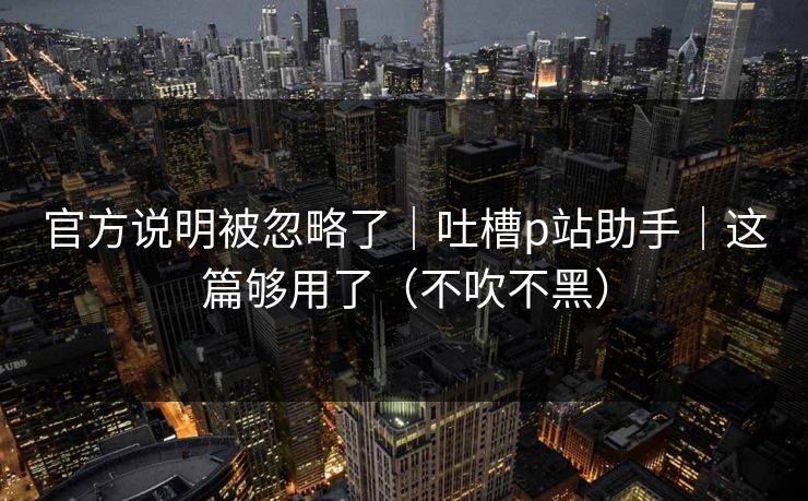 官方说明被忽略了|吐槽p站助手|这篇够用了(不吹不黑) 官方说明被忽略了|吐槽p站助手|这篇够用了(不吹不黑)