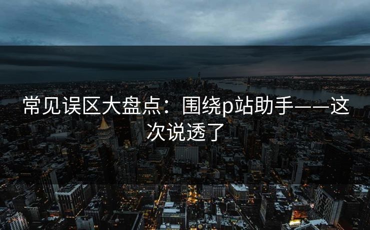 常见误区大盘点:围绕p站助手——这次说透了 常见误区大盘点:围绕p站助手——这次说透了