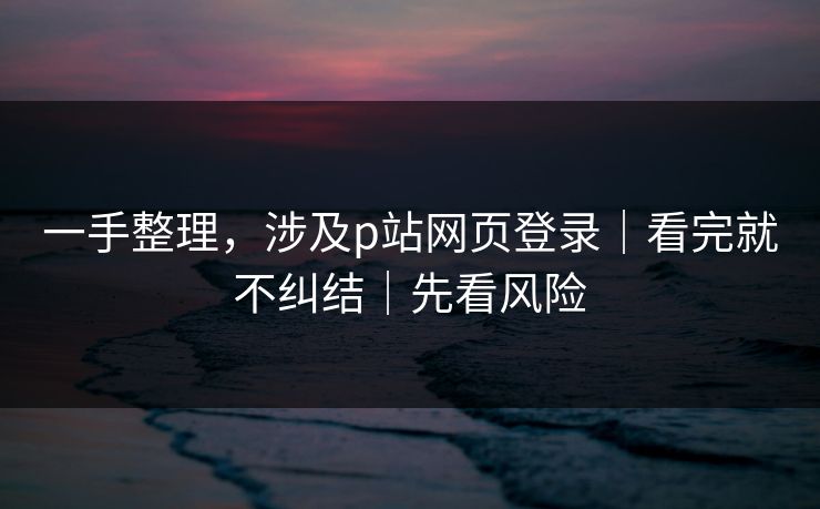 一手整理，涉及p站网页登录｜看完就不纠结｜先看风险