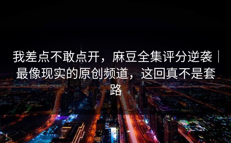 我差点不敢点开，麻豆全集评分逆袭｜最像现实的原创频道，这回真不是套路