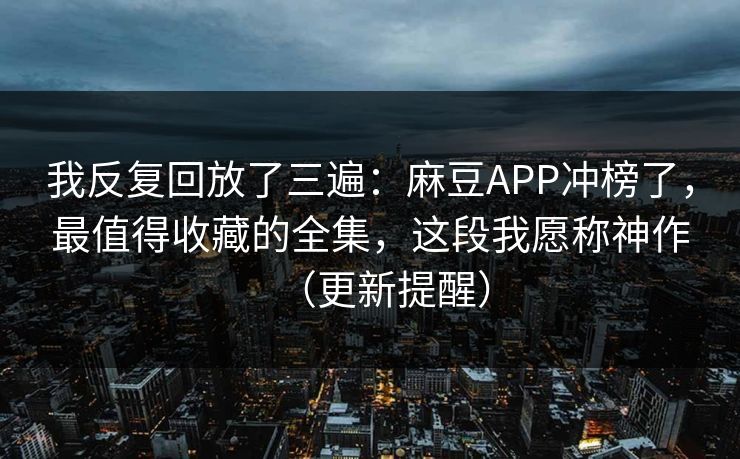 我反复回放了三遍：麻豆APP冲榜了，最值得收藏的全集，这段我愿称神作（更新提醒）