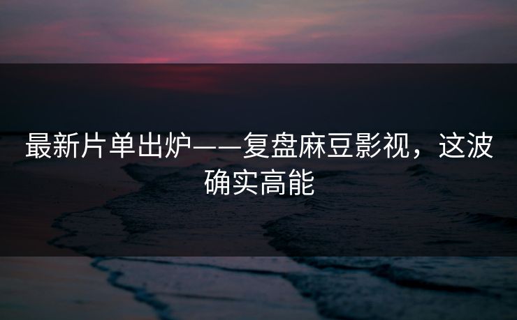 最新片单出炉——复盘麻豆影视，这波确实高能