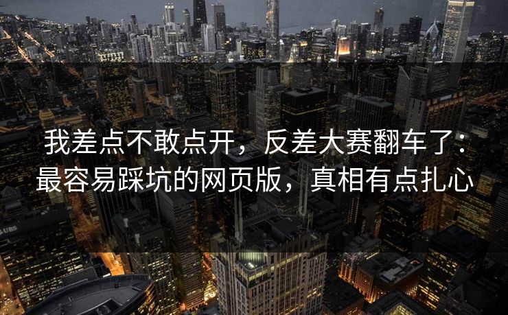我差点不敢点开，反差大赛翻车了：最容易踩坑的网页版，真相有点扎心