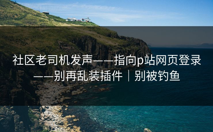 社区老司机发声——指向p站网页登录——别再乱装插件｜别被钓鱼