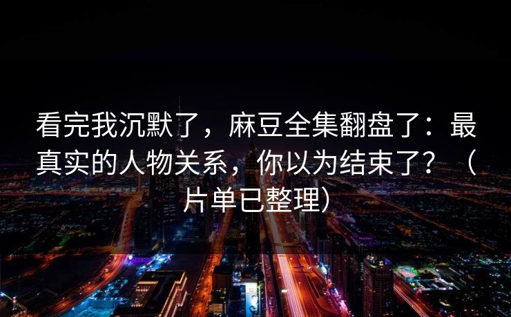 看完我沉默了，麻豆全集翻盘了：最真实的人物关系，你以为结束了？（片单已整理）