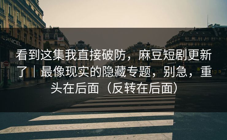 看到这集我直接破防，麻豆短剧更新了｜最像现实的隐藏专题，别急，重头在后面（反转在后面）