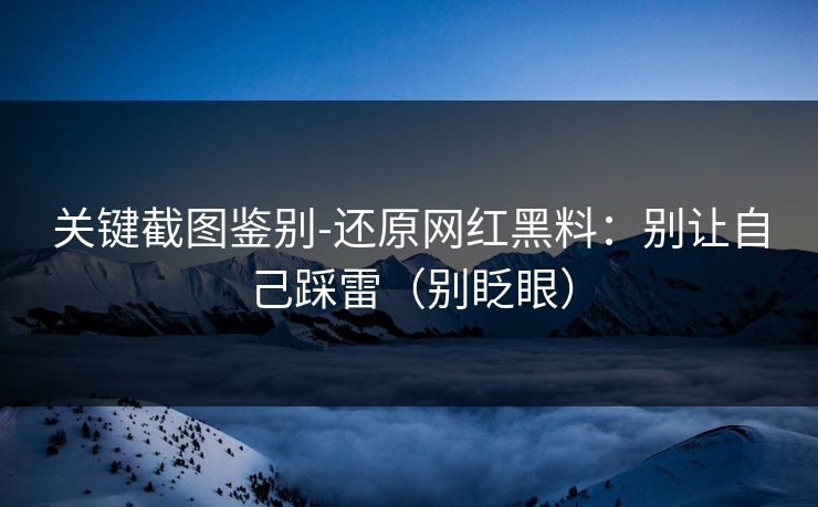 关键截图鉴别-还原网红黑料:别让自己踩雷(别眨眼) 关键截图鉴别-还原网红黑料:别让自己踩雷(别眨眼)
