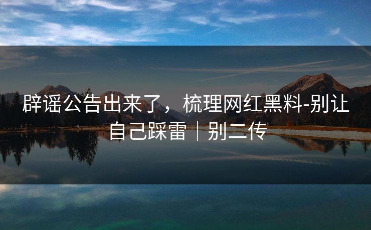 辟谣公告出来了,梳理网红黑料-别让自己踩雷|别二传 辟谣公告出来了,梳理网红黑料-别让自己踩雷|别二传