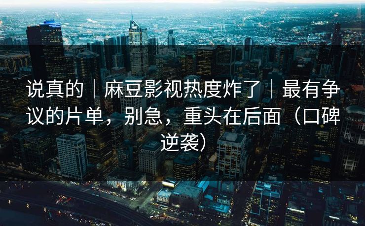 说真的|麻豆影视热度炸了|最有争议的片单,别急,重头在后面(口碑逆袭) 说真的|麻豆影视热度炸了|最有争议的片单,别急,重头在后面(口碑逆袭)