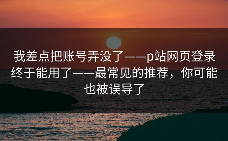 我差点把账号弄没了——p站网页登录终于能用了——最常见的推荐，你可能也被误导了