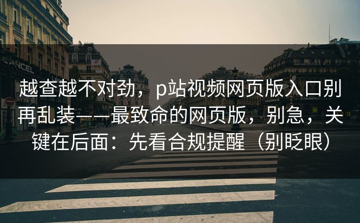 越查越不对劲，p站视频网页版入口别再乱装——最致命的网页版，别急，关键在后面：先看合规提醒（别眨眼）