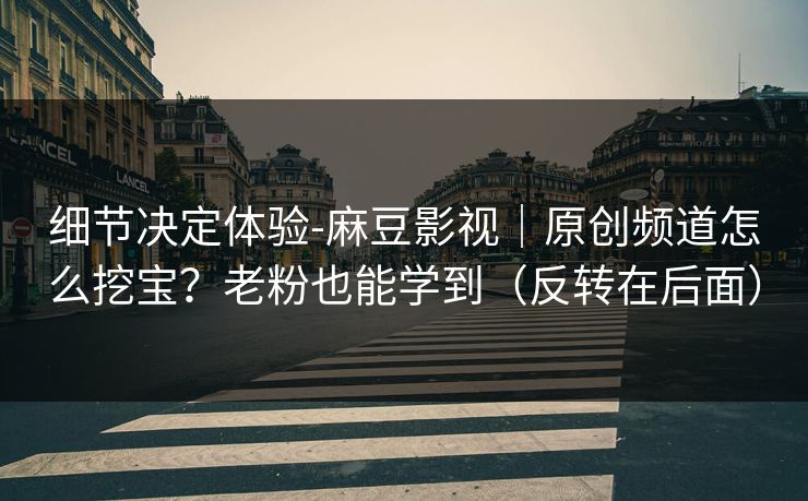 细节决定体验-麻豆影视｜原创频道怎么挖宝？老粉也能学到（反转在后面）