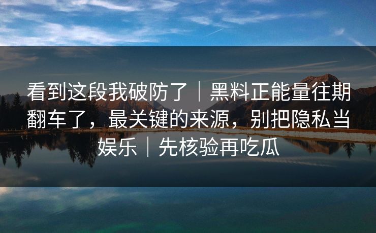 看到这段我破防了｜黑料正能量往期翻车了，最关键的来源，别把隐私当娱乐｜先核验再吃瓜