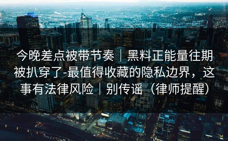 今晚差点被带节奏｜黑料正能量往期被扒穿了-最值得收藏的隐私边界，这事有法律风险｜别传谣（律师提醒）