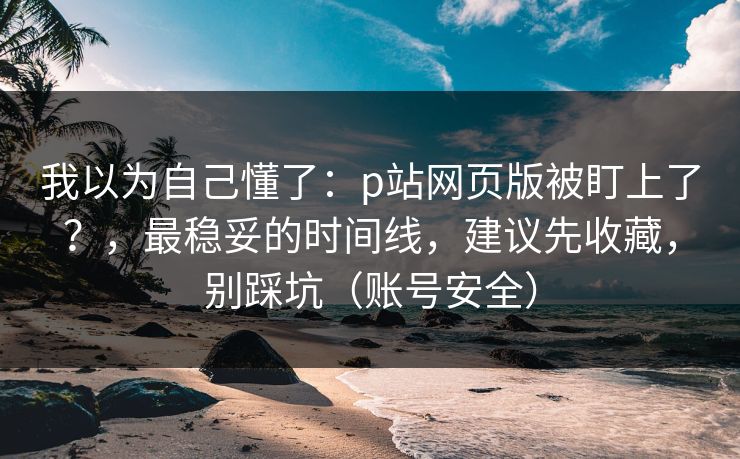 我以为自己懂了:p站网页版被盯上了?,最稳妥的时间线,建议先收藏,别踩坑(账号安全) 我以为自己懂了:p站网页版被盯上了?,最稳妥的时间线,建议先收藏,别踩坑(账号安全)
