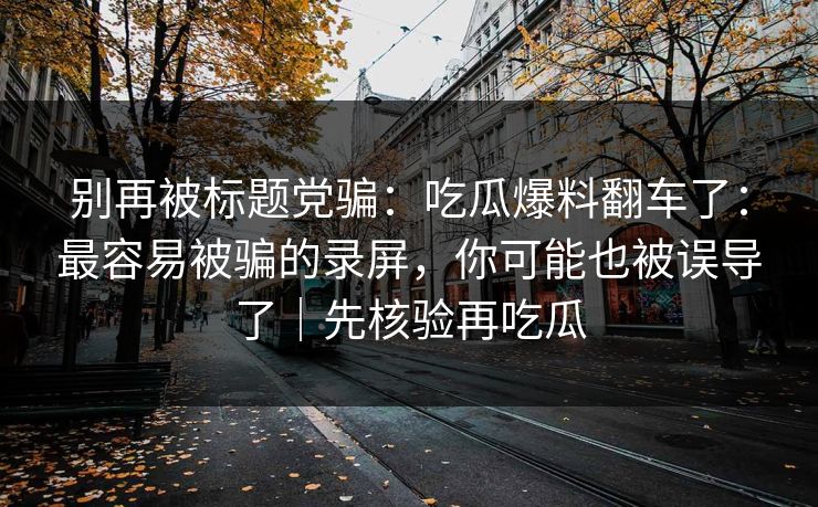 别再被标题党骗：吃瓜爆料翻车了：最容易被骗的录屏，你可能也被误导了｜先核验再吃瓜