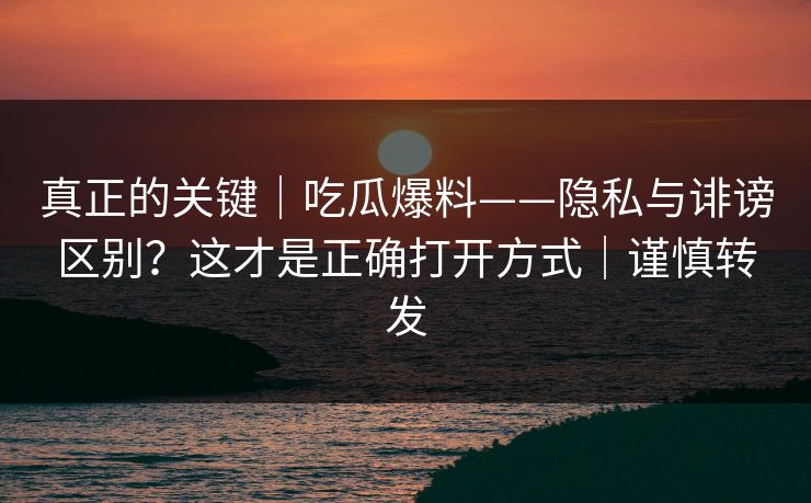真正的关键｜吃瓜爆料——隐私与诽谤区别？这才是正确打开方式｜谨慎转发