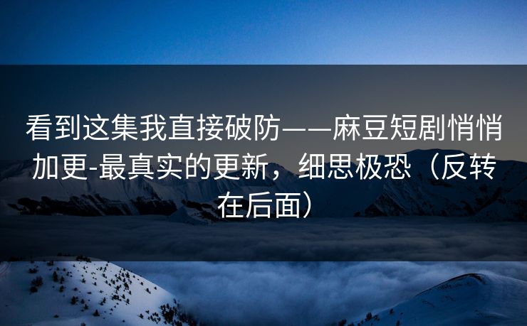 看到这集我直接破防——麻豆短剧悄悄加更-最真实的更新,细思极恐(反转在后面) 看到这集我直接破防——麻豆短剧悄悄加更-最真实的更新,细思极恐(反转在后面)