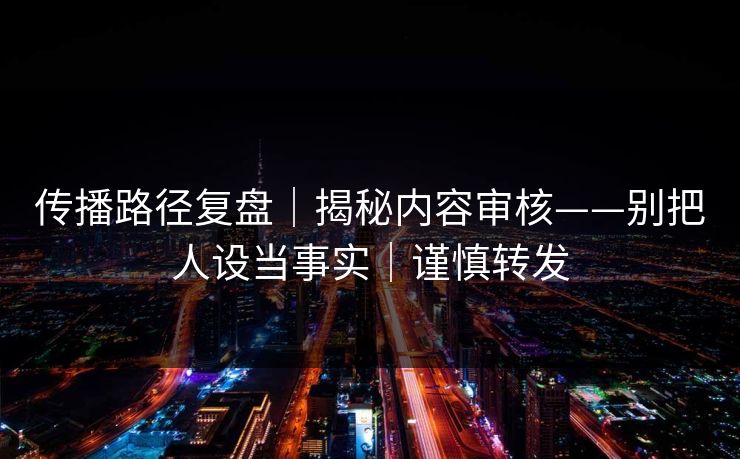 传播路径复盘｜揭秘内容审核——别把人设当事实｜谨慎转发