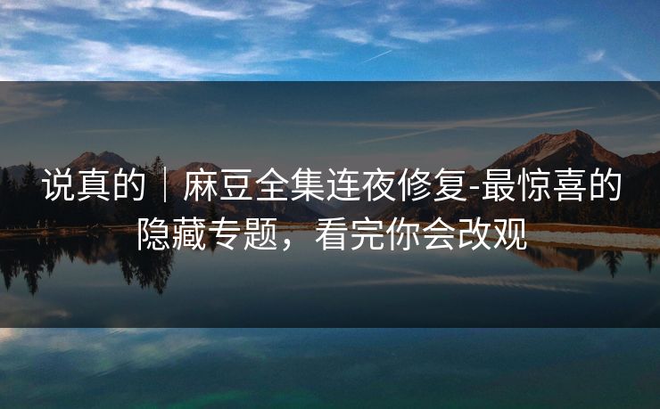 说真的｜麻豆全集连夜修复-最惊喜的隐藏专题，看完你会改观