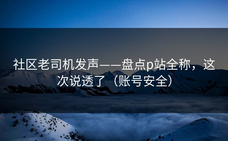 社区老司机发声——盘点p站全称，这次说透了（账号安全）