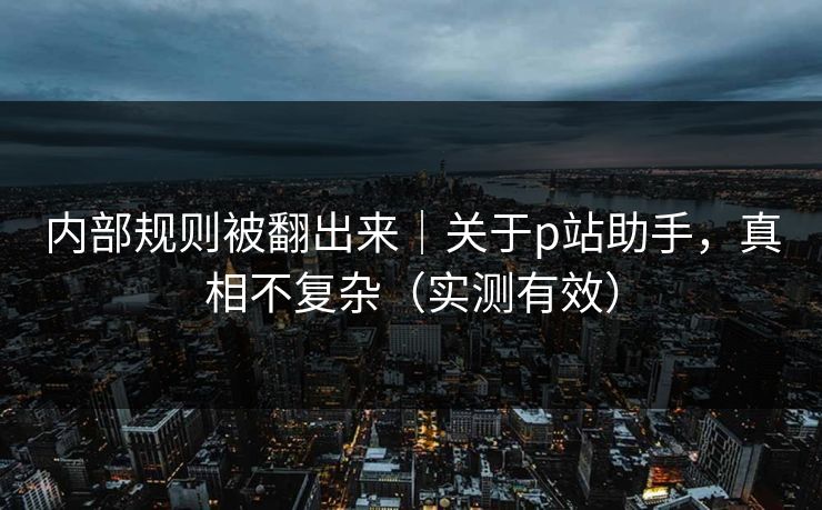 内部规则被翻出来｜关于p站助手，真相不复杂（实测有效）