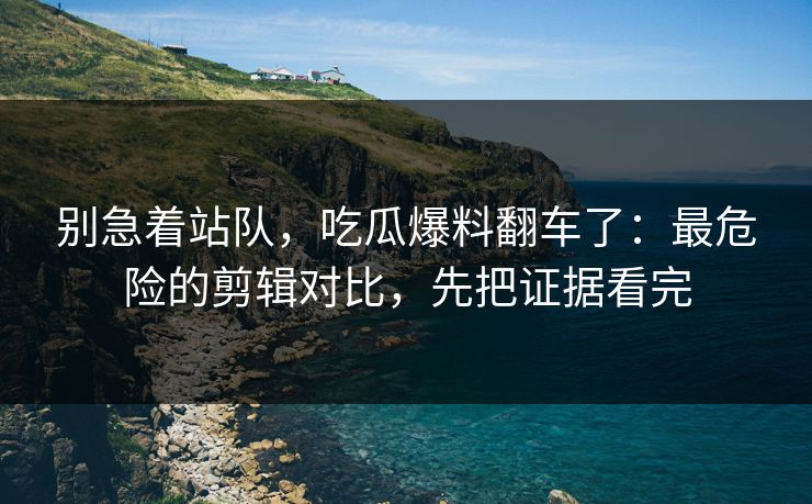 别急着站队，吃瓜爆料翻车了：最危险的剪辑对比，先把证据看完