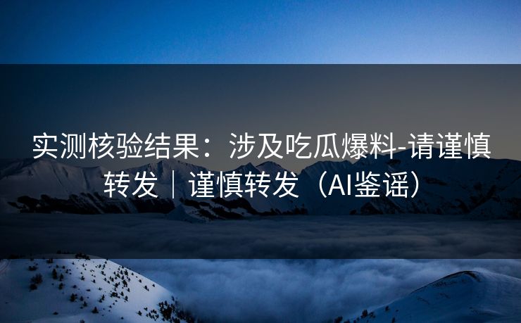 实测核验结果：涉及吃瓜爆料-请谨慎转发｜谨慎转发（AI鉴谣）