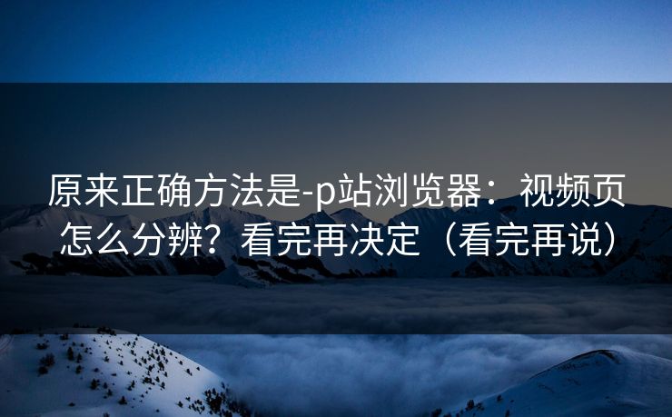 原来正确方法是-p站浏览器：视频页怎么分辨？看完再决定（看完再说）