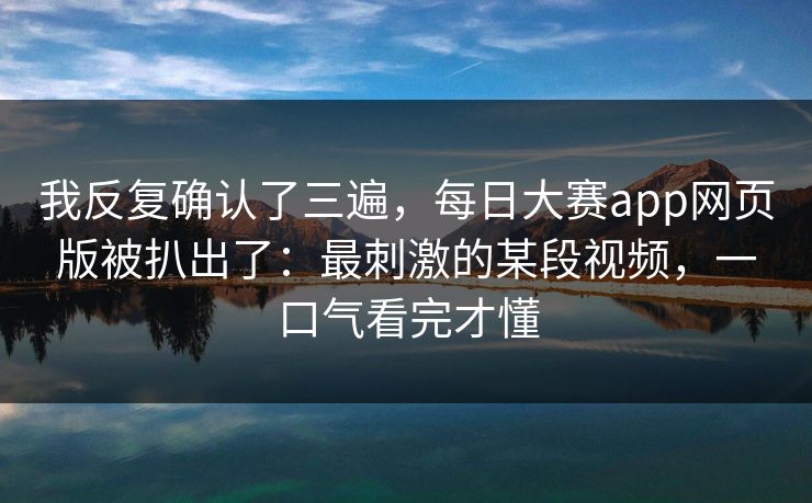 我反复确认了三遍,每日大赛app网页版被扒出了:最刺激的某段视频,一口气看完才懂 我反复确认了三遍,每日大赛app网页版被扒出了:最刺激的某段视频,一口气看完才懂