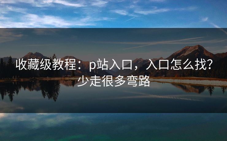 收藏级教程：p站入口，入口怎么找？少走很多弯路