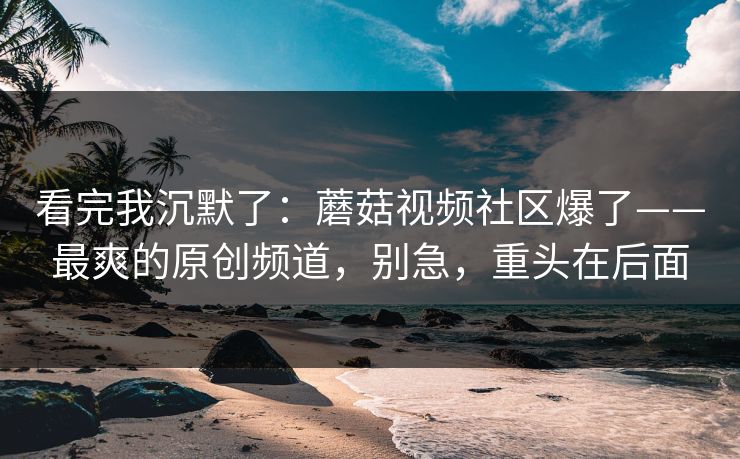 看完我沉默了：蘑菇视频社区爆了——最爽的原创频道，别急，重头在后面