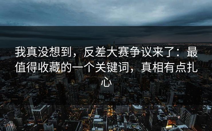 我真没想到，反差大赛争议来了：最值得收藏的一个关键词，真相有点扎心