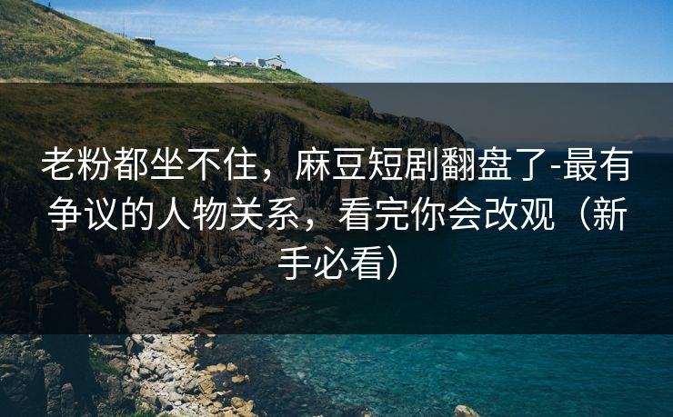 老粉都坐不住，麻豆短剧翻盘了-最有争议的人物关系，看完你会改观（新手必看）