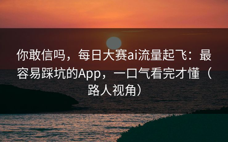 你敢信吗，每日大赛ai流量起飞：最容易踩坑的App，一口气看完才懂（路人视角）