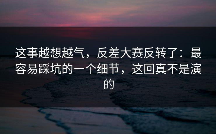 这事越想越气，反差大赛反转了：最容易踩坑的一个细节，这回真不是演的