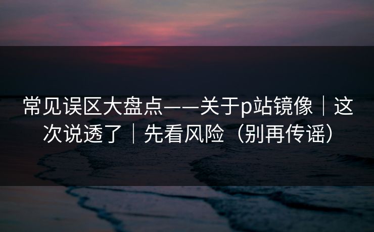 常见误区大盘点——关于p站镜像｜这次说透了｜先看风险（别再传谣）