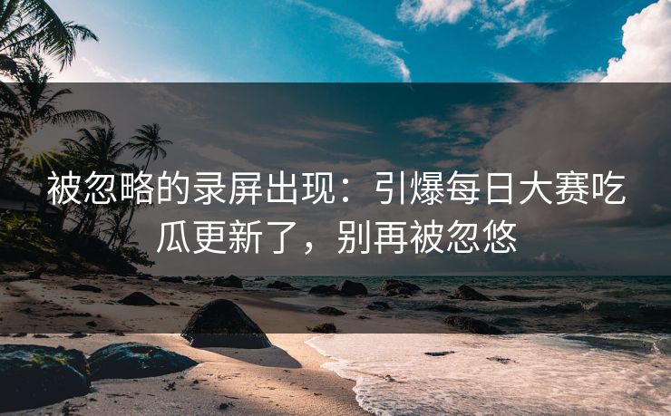 被忽略的录屏出现:引爆每日大赛吃瓜更新了,别再被忽悠 被忽略的录屏出现:引爆每日大赛吃瓜更新了,别再被忽悠