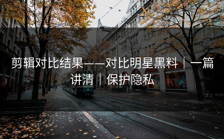 剪辑对比结果——对比明星黑料|一篇讲清|保护隐私 剪辑对比结果——对比明星黑料|一篇讲清|保护隐私