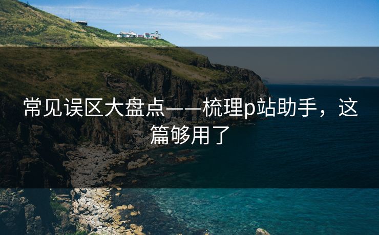 常见误区大盘点——梳理p站助手，这篇够用了