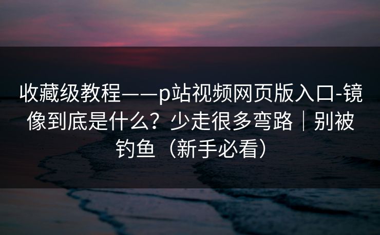 收藏级教程——p站视频网页版入口-镜像到底是什么?少走很多弯路|别被钓鱼(新手必看) 收藏级教程——p站视频网页版入口-镜像到底是什么?少走很多弯路|别被钓鱼(新手必看)