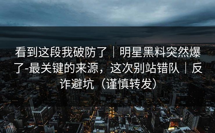 看到这段我破防了|明星黑料突然爆了-最关键的来源,这次别站错队|反诈避坑(谨慎转发) 看到这段我破防了|明星黑料突然爆了-最关键的来源,这次别站错队|反诈避坑(谨慎转发)