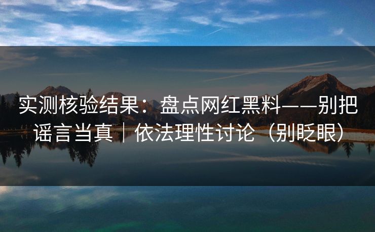 实测核验结果:盘点网红黑料——别把谣言当真|依法理性讨论(别眨眼) 实测核验结果:盘点网红黑料——别把谣言当真|依法理性讨论(别眨眼)