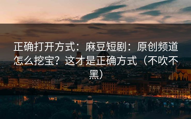 正确打开方式:麻豆短剧:原创频道怎么挖宝?这才是正确方式(不吹不黑) 正确打开方式:麻豆短剧:原创频道怎么挖宝?这才是正确方式(不吹不黑)